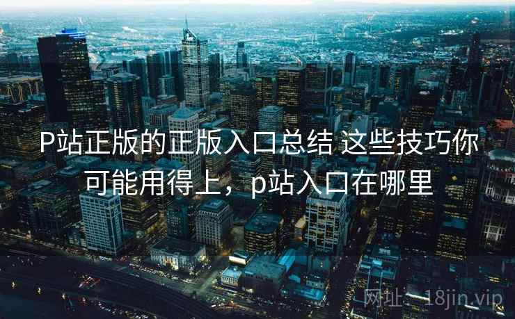 P站正版的正版入口总结 这些技巧你可能用得上，p站入口在哪里