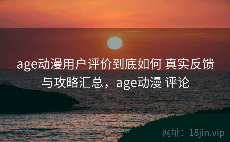 age动漫用户评价到底如何 真实反馈与攻略汇总，age动漫 评论