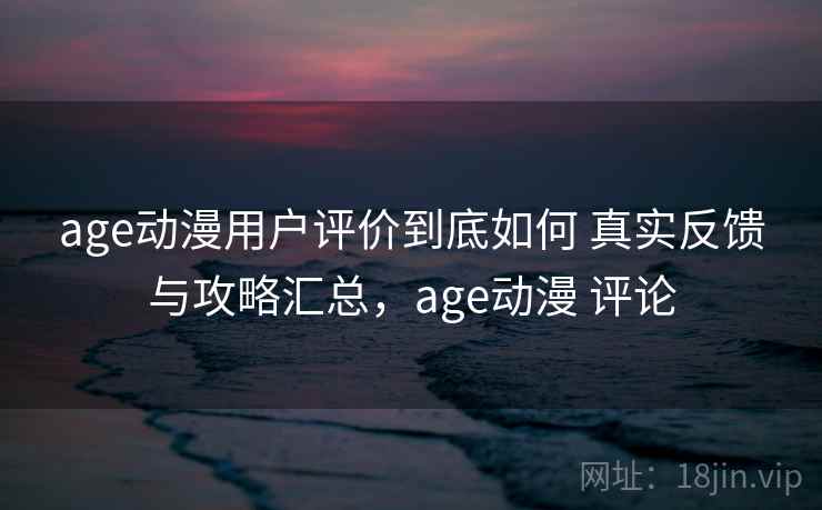 age动漫用户评价到底如何 真实反馈与攻略汇总，age动漫 评论