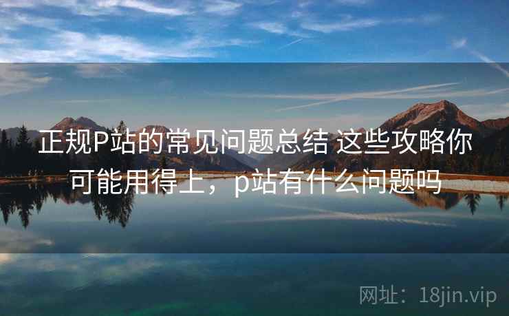 正规P站的常见问题总结 这些攻略你可能用得上，p站有什么问题吗