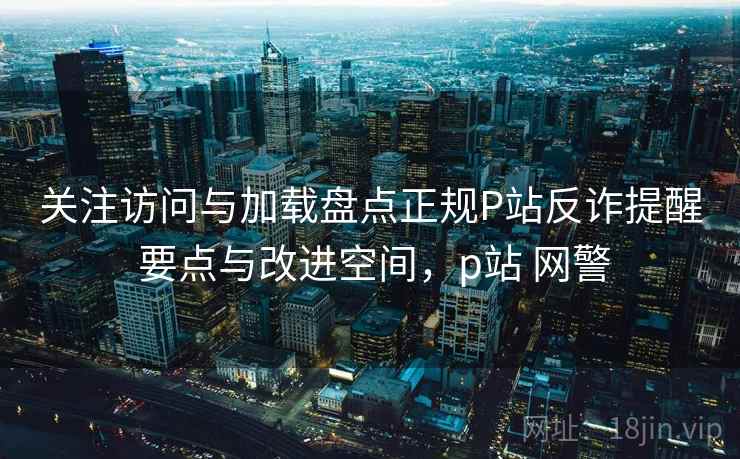 关注访问与加载盘点正规P站反诈提醒 要点与改进空间，p站 网警