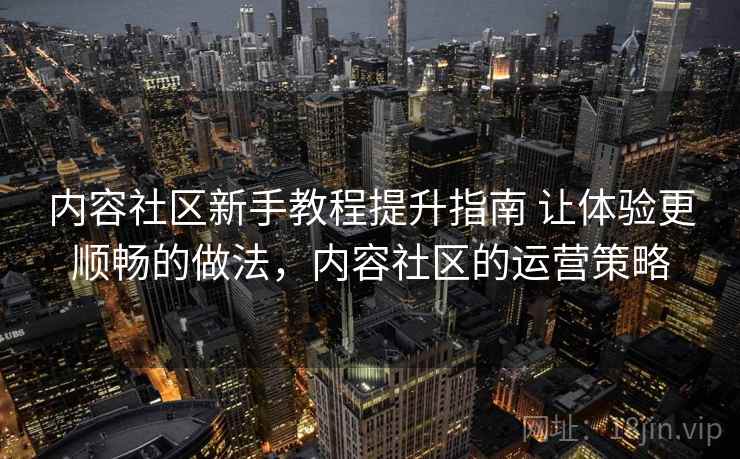 内容社区新手教程提升指南 让体验更顺畅的做法，内容社区的运营策略