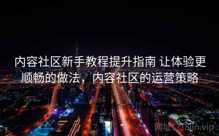 内容社区新手教程提升指南 让体验更顺畅的做法，内容社区的运营策略
