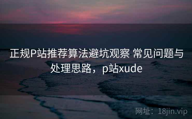 正规P站推荐算法避坑观察 常见问题与处理思路，p站xude