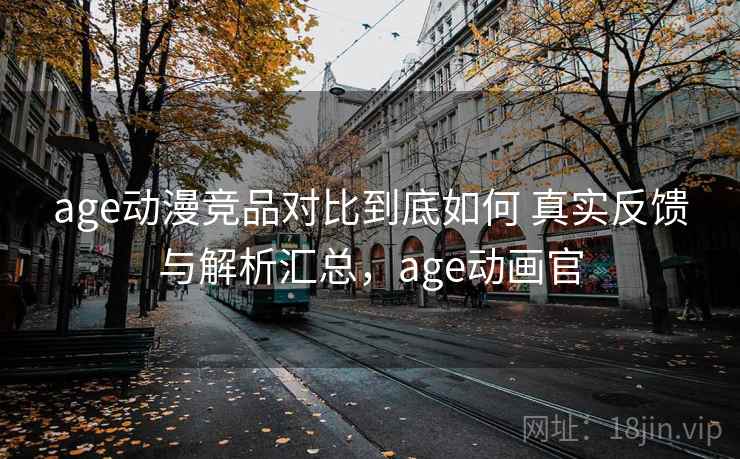 age动漫竞品对比到底如何 真实反馈与解析汇总，age动画官