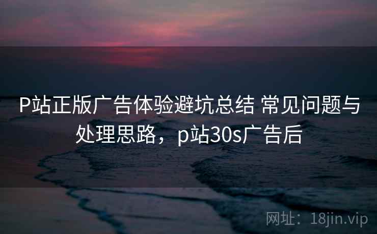 P站正版广告体验避坑总结 常见问题与处理思路，p站30s广告后