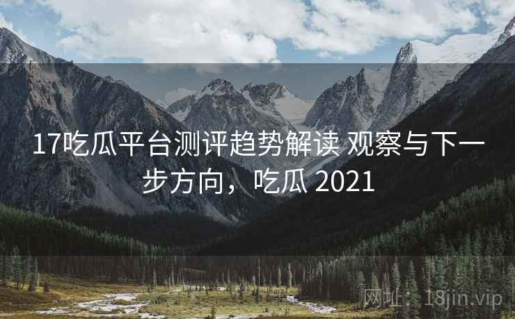 17吃瓜平台测评趋势解读 观察与下一步方向，吃瓜 2021