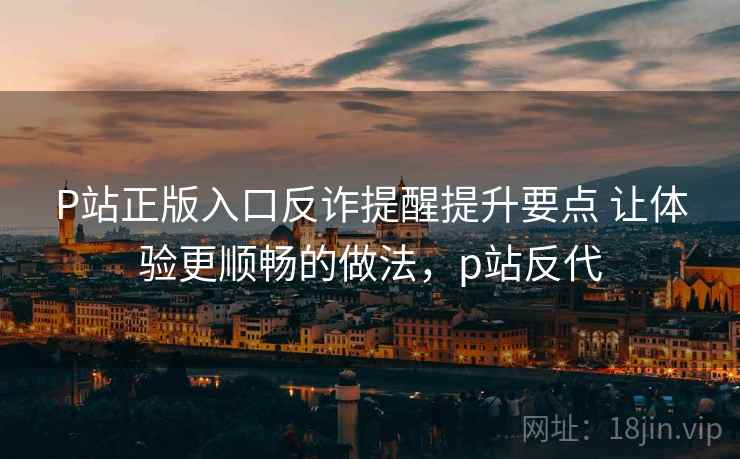 P站正版入口反诈提醒提升要点 让体验更顺畅的做法，p站反代