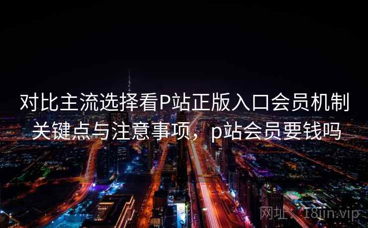 对比主流选择看P站正版入口会员机制 关键点与注意事项，p站会员要钱吗