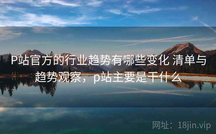 P站官方的行业趋势有哪些变化 清单与趋势观察，p站主要是干什么