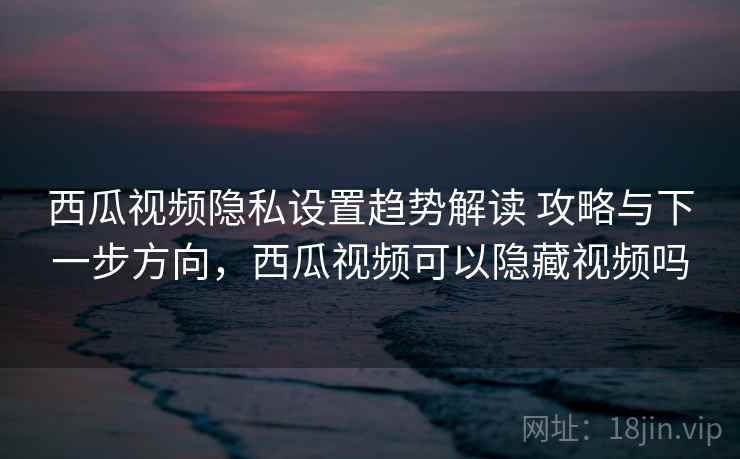 西瓜视频隐私设置趋势解读 攻略与下一步方向,西瓜视频可以隐藏视频吗 西瓜视频隐私设置趋势解读 攻略与下一步方向,西瓜视频可以隐藏视频吗