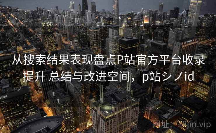 从搜索结果表现盘点P站官方平台收录提升 总结与改进空间，p站シノid