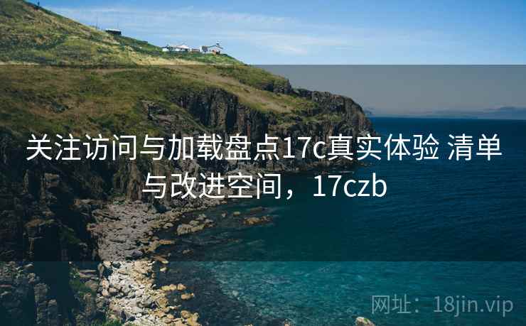 关注访问与加载盘点17c真实体验 清单与改进空间，17czb