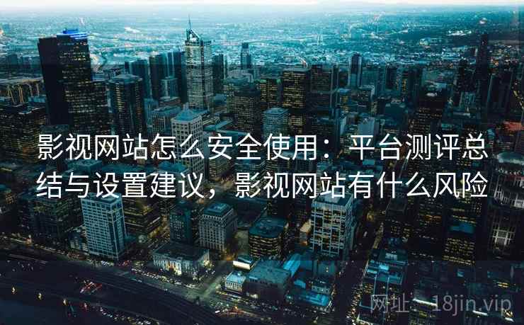 影视网站怎么安全使用：平台测评总结与设置建议，影视网站有什么风险