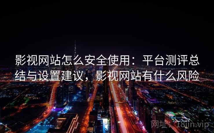 影视网站怎么安全使用：平台测评总结与设置建议，影视网站有什么风险