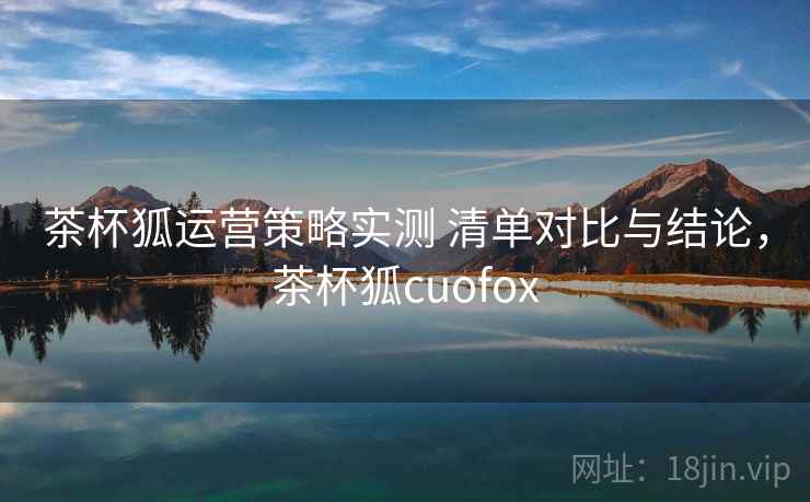 茶杯狐运营策略实测 清单对比与结论，茶杯狐cuofox