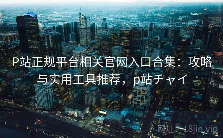 P站正规平台相关官网入口合集：攻略与实用工具推荐，p站チャイ
