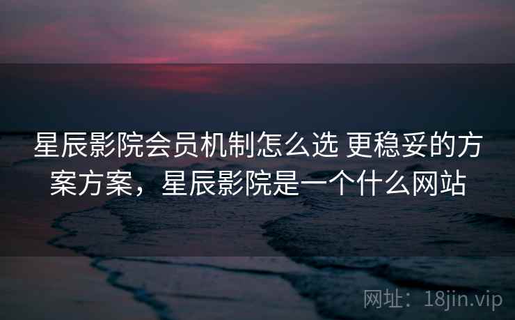 星辰影院会员机制怎么选 更稳妥的方案方案，星辰影院是一个什么网站