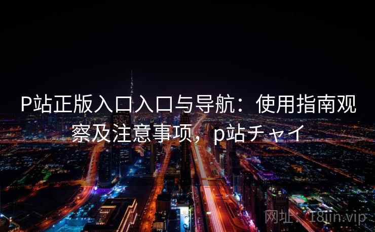 P站正版入口入口与导航：使用指南观察及注意事项，p站チャイ
