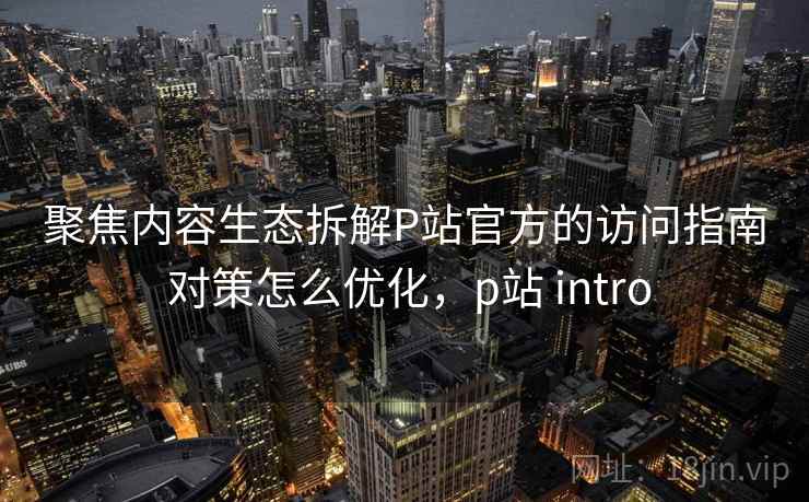 聚焦内容生态拆解P站官方的访问指南 对策怎么优化，p站 intro