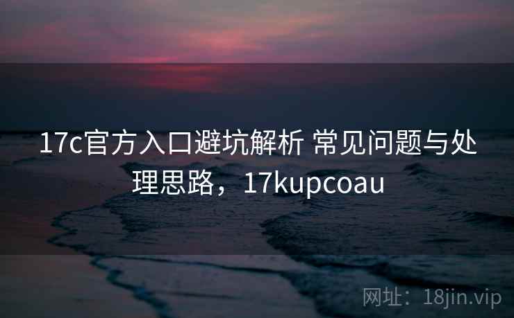 17c官方入口避坑解析 常见问题与处理思路，17kupcoau