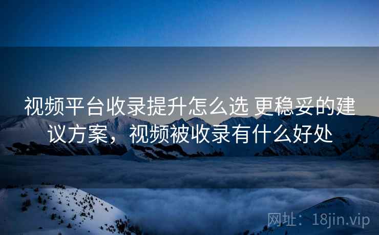 视频平台收录提升怎么选 更稳妥的建议方案，视频被收录有什么好处