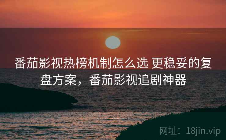 番茄影视热榜机制怎么选 更稳妥的复盘方案，番茄影视追剧神器