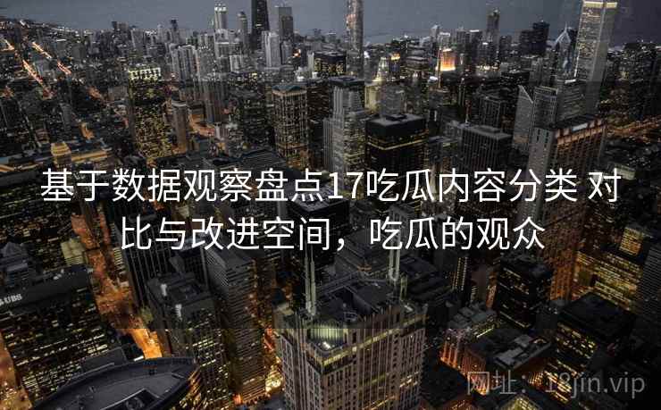 基于数据观察盘点17吃瓜内容分类 对比与改进空间，吃瓜的观众