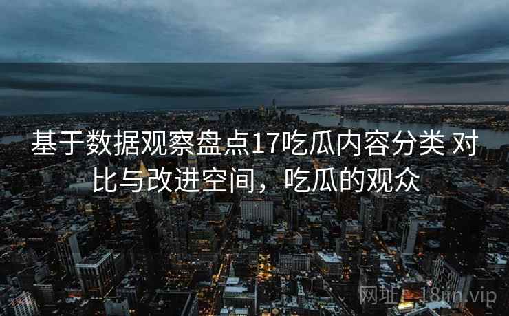 基于数据观察盘点17吃瓜内容分类 对比与改进空间，吃瓜的观众