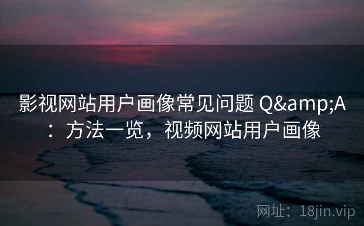 影视网站用户画像常见问题 Q&A：方法一览，视频网站用户画像