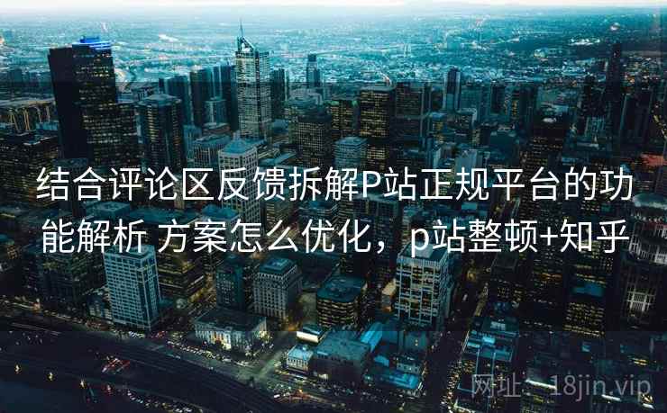 结合评论区反馈拆解P站正规平台的功能解析 方案怎么优化，p站整顿+知乎