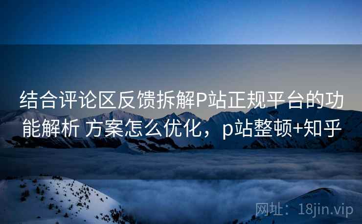 结合评论区反馈拆解P站正规平台的功能解析 方案怎么优化，p站整顿+知乎