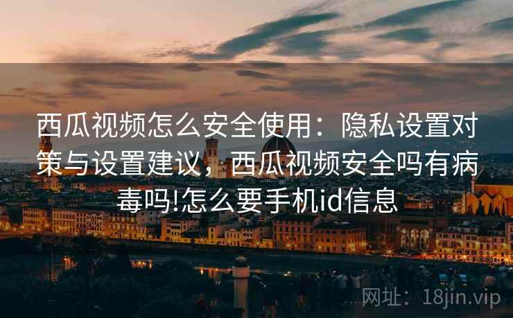 西瓜视频怎么安全使用：隐私设置对策与设置建议，西瓜视频安全吗有病毒吗!怎么要手机id信息