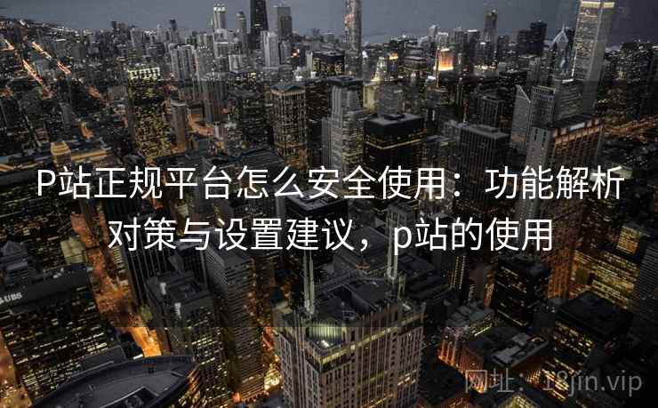 P站正规平台怎么安全使用：功能解析对策与设置建议，p站的使用