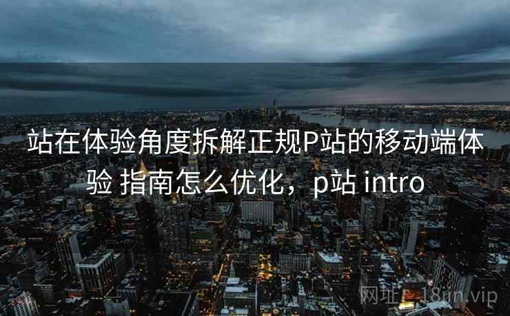 站在体验角度拆解正规P站的移动端体验 指南怎么优化，p站 intro