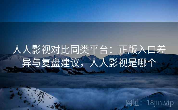 人人影视对比同类平台：正版入口差异与复盘建议，人人影视是哪个