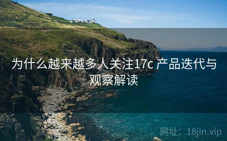 为什么越来越多人关注17c 产品迭代与观察解读 为什么越来越多人关注17c 产品迭代与观察解读