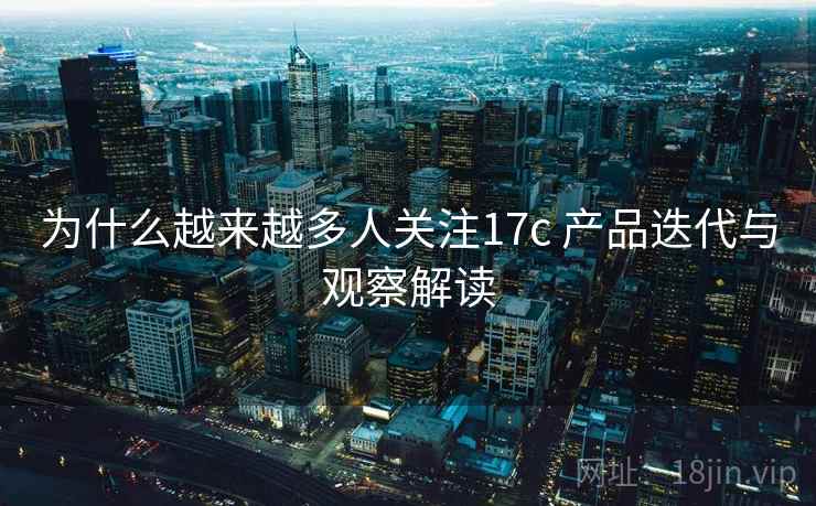 为什么越来越多人关注17c 产品迭代与观察解读 为什么越来越多人关注17c 产品迭代与观察解读