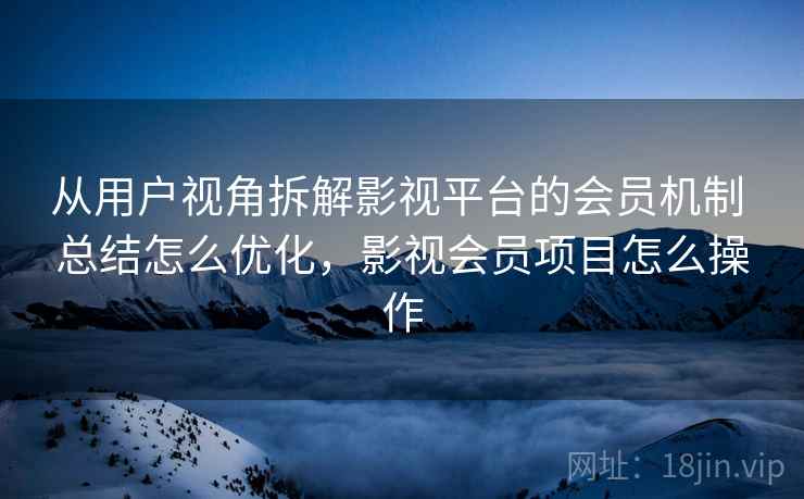 从用户视角拆解影视平台的会员机制 总结怎么优化，影视会员项目怎么操作