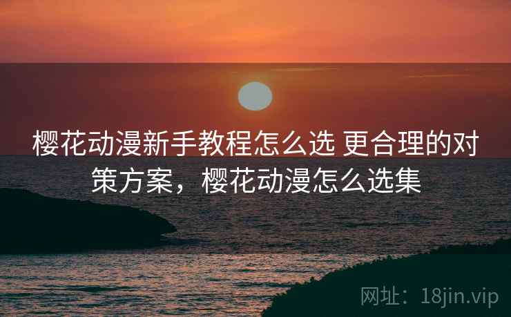 樱花动漫新手教程怎么选 更合理的对策方案，樱花动漫怎么选集