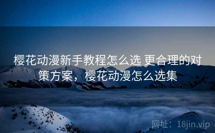 樱花动漫新手教程怎么选 更合理的对策方案，樱花动漫怎么选集