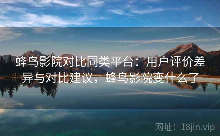 蜂鸟影院对比同类平台：用户评价差异与对比建议，蜂鸟影院变什么了