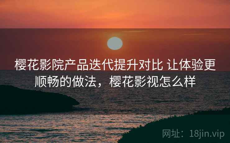 樱花影院产品迭代提升对比 让体验更顺畅的做法，樱花影视怎么样
