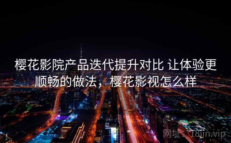 樱花影院产品迭代提升对比 让体验更顺畅的做法，樱花影视怎么样