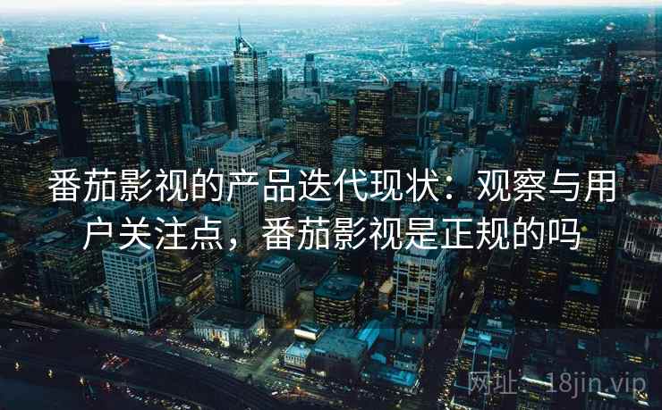 番茄影视的产品迭代现状：观察与用户关注点，番茄影视是正规的吗