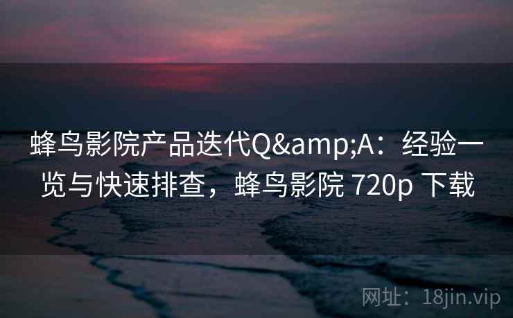 蜂鸟影院产品迭代Q&A：经验一览与快速排查，蜂鸟影院 720p 下载