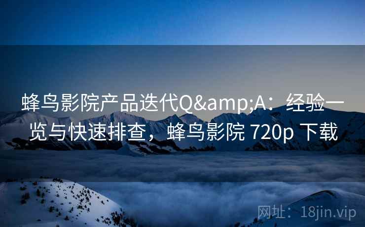 蜂鸟影院产品迭代Q&A：经验一览与快速排查，蜂鸟影院 720p 下载