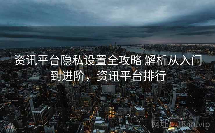 资讯平台隐私设置全攻略 解析从入门到进阶，资讯平台排行