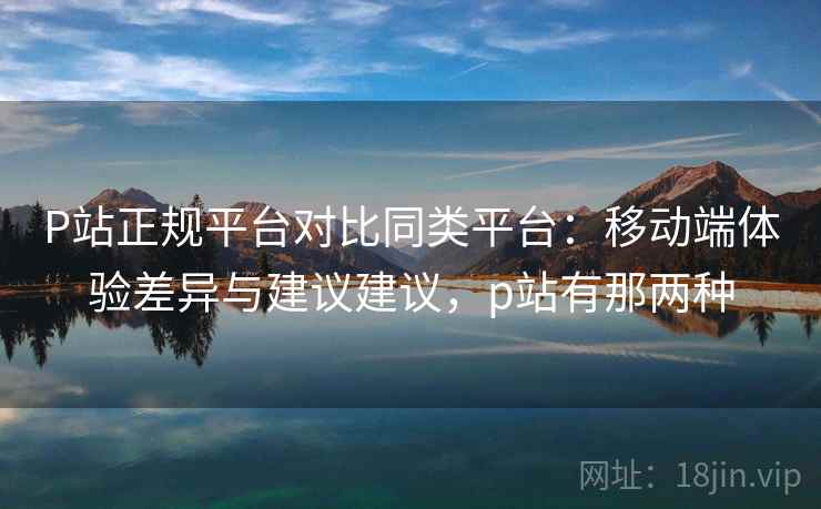 P站正规平台对比同类平台：移动端体验差异与建议建议，p站有那两种
