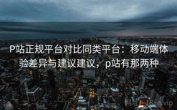 P站正规平台对比同类平台：移动端体验差异与建议建议，p站有那两种